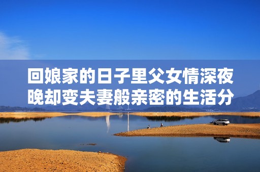 回娘家的日子里父女情深夜晚却变夫妻般亲密的生活分享