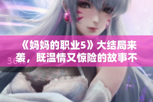《妈妈的职业5》大结局来袭，既温情又惊险的故事不可错过！