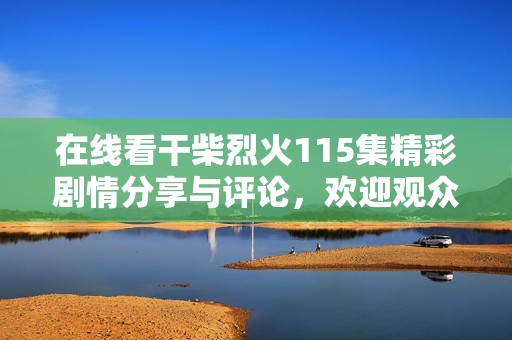 在线看干柴烈火115集精彩剧情分享与评论，欢迎观众一起讨论