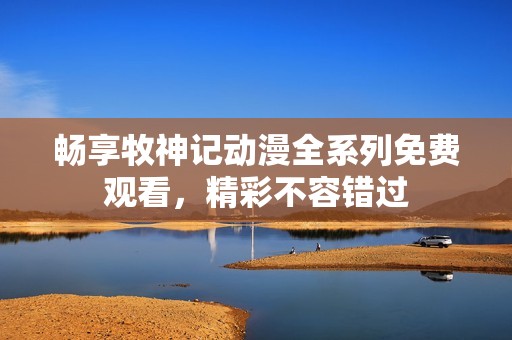 畅享牧神记动漫全系列免费观看，精彩不容错过