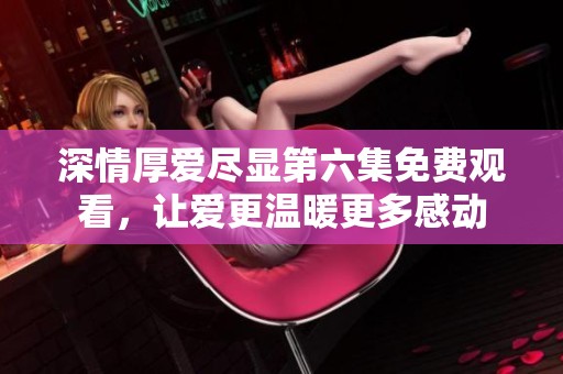 深情厚爱尽显第六集免费观看，让爱更温暖更多感动