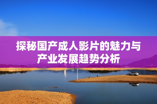 探秘国产成人影片的魅力与产业发展趋势分析