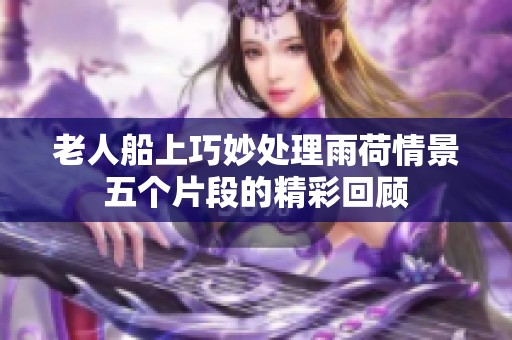 老人船上巧妙处理雨荷情景五个片段的精彩回顾