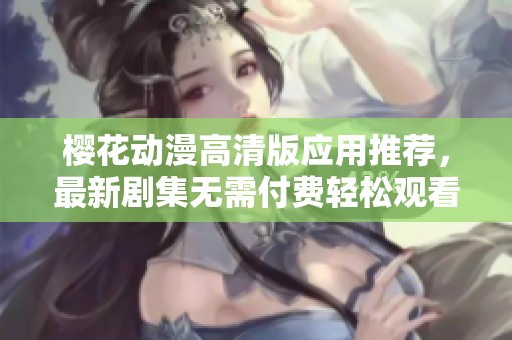 樱花动漫高清版应用推荐，最新剧集无需付费轻松观看