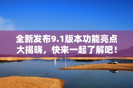 全新发布9.1版本功能亮点大揭晓，快来一起了解吧！