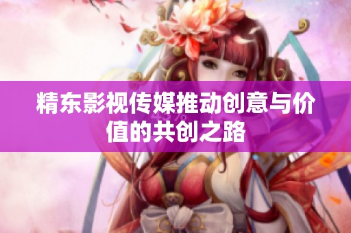 精东影视传媒推动创意与价值的共创之路