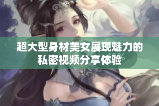 超大型身材美女展现魅力的私密视频分享体验