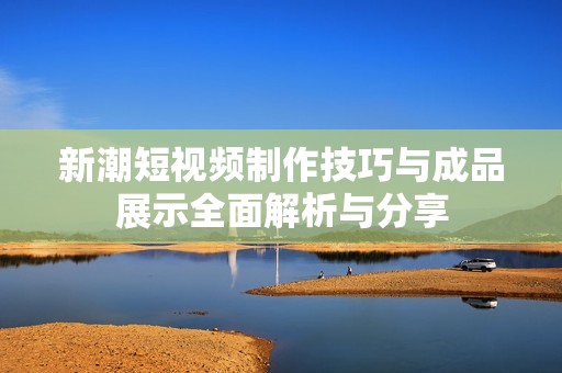 新潮短视频制作技巧与成品展示全面解析与分享