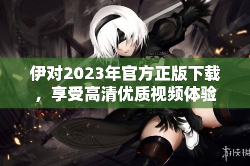 伊对2023年官方正版下载，享受高清优质视频体验