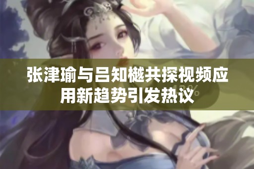 张津瑜与吕知樾共探视频应用新趋势引发热议