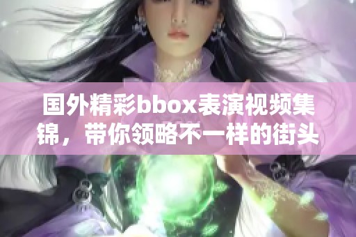 国外精彩bbox表演视频集锦，带你领略不一样的街头艺术魅力