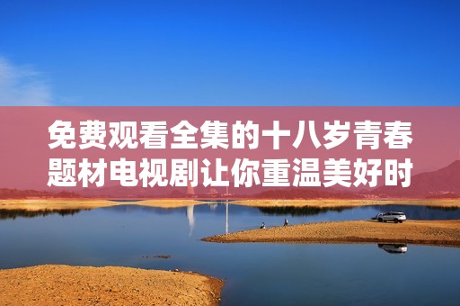 免费观看全集的十八岁青春题材电视剧让你重温美好时光