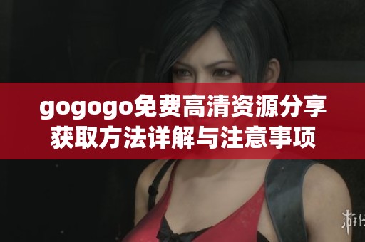 gogogo免费高清资源分享获取方法详解与注意事项