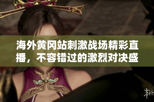 海外黄冈站刺激战场精彩直播，不容错过的激烈对决盛宴