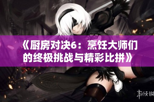 《厨房对决6：烹饪大师们的终极挑战与精彩比拼》