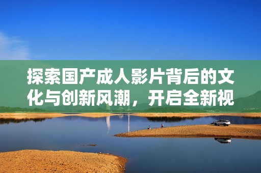 探索国产成人影片背后的文化与创新风潮，开启全新视角
