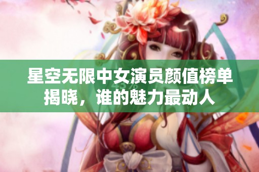 星空无限中女演员颜值榜单揭晓，谁的魅力最动人