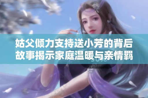 姑父倾力支持送小芳的背后故事揭示家庭温暖与亲情羁绊
