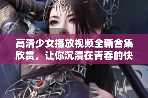 高清少女播放视频全新合集欣赏，让你沉浸在青春的快乐中
