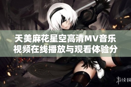 天美麻花星空高清MV音乐视频在线播放与观看体验分享
