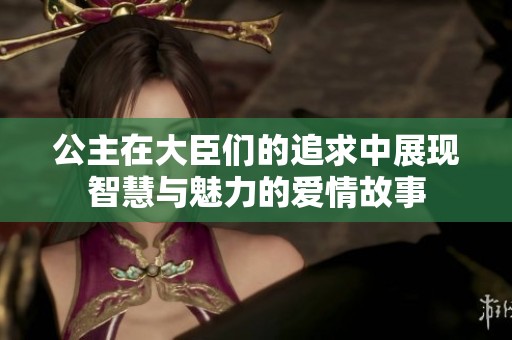 公主在大臣们的追求中展现智慧与魅力的爱情故事