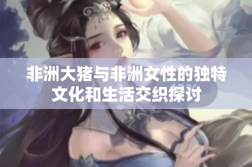 非洲大猪与非洲女性的独特文化和生活交织探讨