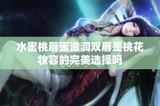 水蜜桃唇蜜滋润双唇是桃花妆容的完美选择吗