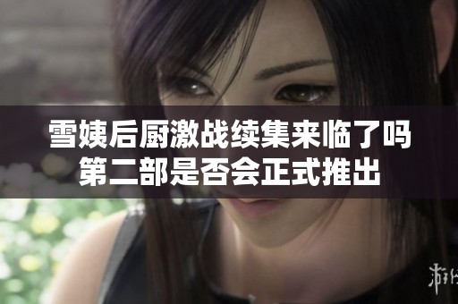 雪姨后厨激战续集来临了吗第二部是否会正式推出