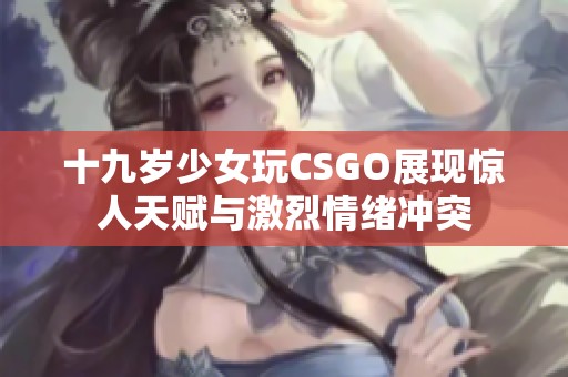 十九岁少女玩CSGO展现惊人天赋与激烈情绪冲突