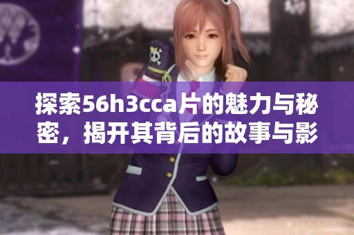 探索56h3cca片的魅力与秘密，揭开其背后的故事与影响
