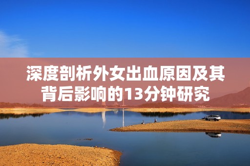 深度剖析外女出血原因及其背后影响的13分钟研究