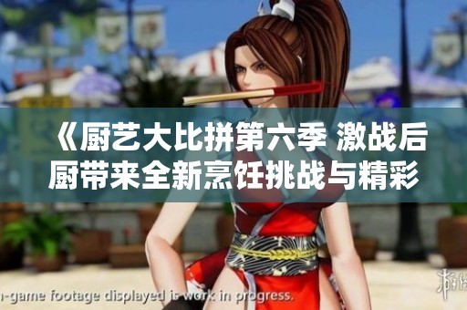 《厨艺大比拼第六季 激战后厨带来全新烹饪挑战与精彩瞬间》