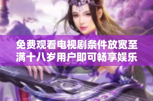 免费观看电视剧条件放宽至满十八岁用户即可畅享娱乐内容