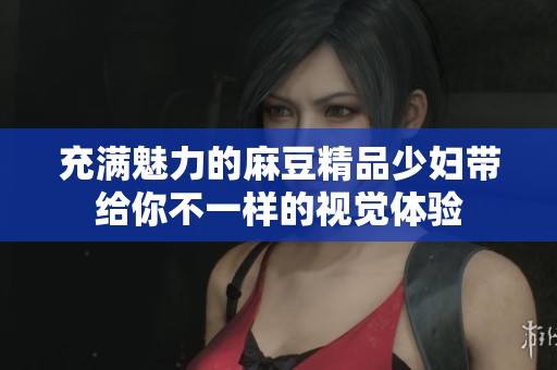 充满魅力的麻豆精品少妇带给你不一样的视觉体验