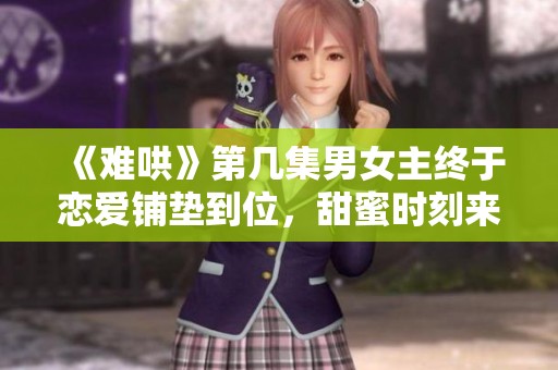 《难哄》第几集男女主终于恋爱铺垫到位，甜蜜时刻来临了！