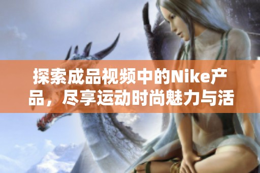探索成品视频中的Nike产品，尽享运动时尚魅力与活力