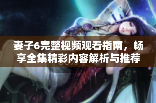 妻子6完整视频观看指南，畅享全集精彩内容解析与推荐