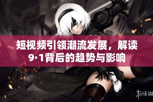短视频引领潮流发展，解读9·1背后的趋势与影响