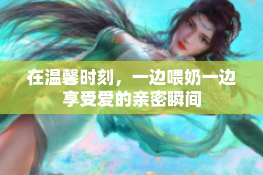 在温馨时刻，一边喂奶一边享受爱的亲密瞬间