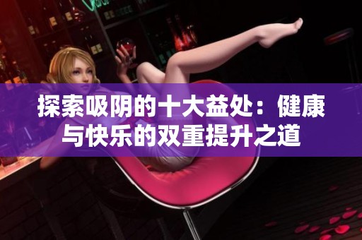 探索吸阴的十大益处：健康与快乐的双重提升之道