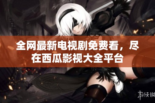 全网最新电视剧免费看，尽在西瓜影视大全平台