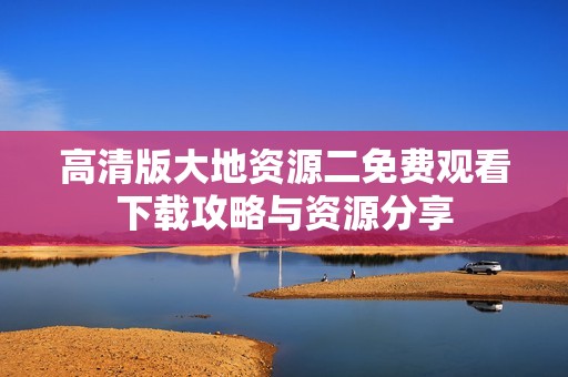 高清版大地资源二免费观看下载攻略与资源分享