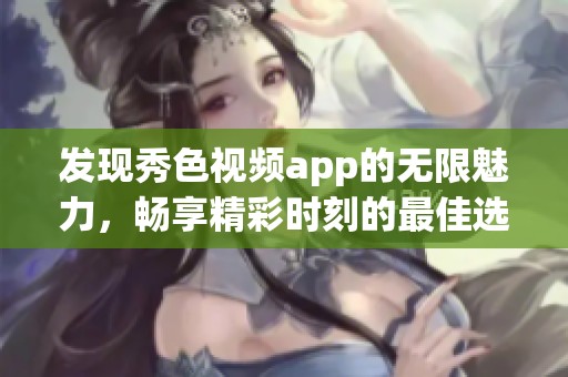 发现秀色视频app的无限魅力，畅享精彩时刻的最佳选择