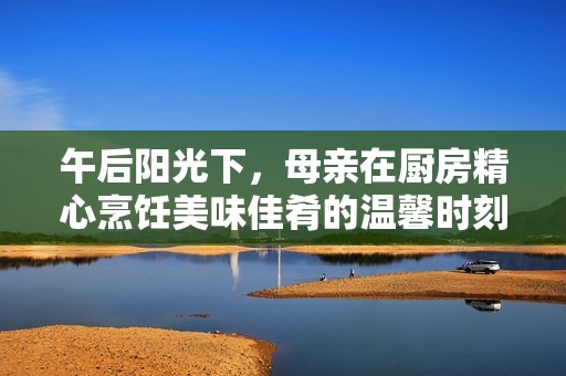 午后阳光下，母亲在厨房精心烹饪美味佳肴的温馨时刻