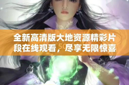 全新高清版大地资源精彩片段在线观看，尽享无限惊喜与感动