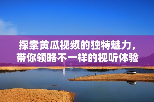 探索黄瓜视频的独特魅力，带你领略不一样的视听体验