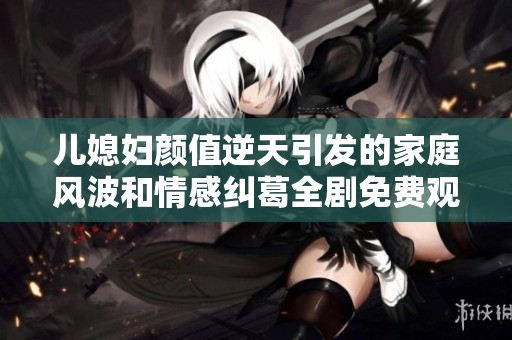 儿媳妇颜值逆天引发的家庭风波和情感纠葛全剧免费观看