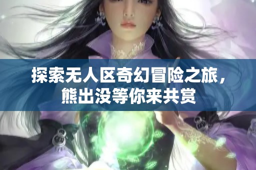 探索无人区奇幻冒险之旅，熊出没等你来共赏