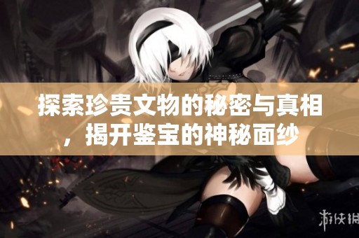 探索珍贵文物的秘密与真相，揭开鉴宝的神秘面纱