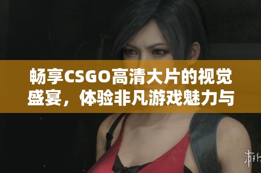 畅享CSGO高清大片的视觉盛宴，体验非凡游戏魅力与竞技激情